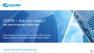 ©2018 Zscaler, Inc. All rights reserved. | ZSCALER CONFIDENTIAL INFORMATION1
ZSCALER CONFIDENTIAL INFORMATION
GDPR – Are you ready?
Key steps to getting it GDPR right
Chris Hodson | Sr. Director, Office of the CISO | Zscaler
Shaun Ghafouri | Associate General Counsel | Zscaler
 