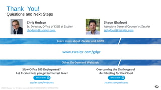 ©2017 Zscaler, Inc. All rights reserved. ZSCALER CONFIDENTIAL INFORMATION.
Thank You!
Questions and Next Steps
11
Chris Hodson
Sr. Director, Office of CISO at Zscaler
chodson@zscaler.com
www.zscaler.com/gdpr
Overcoming the Challenges of
Architecting for the Cloud
Slow Office 365 Deployment?
Let Zscaler help you get in the fast lane!
zscaler.com/webcasts
Shaun Ghafouri
Associate General Counsel at Zscaler
sghafouri@zscaler.com
Learn more about Zscaler and GDPR
zscaler.com/webcasts
Other On-Demand Webcasts
 