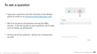 ©2018 Zscaler, Inc. All rights reserved. | ZSCALER CONFIDENTIAL INFORMATION2
To ask a question
• Type your questions into the chat box in the Webex
panel or email us at communications@zscaler.com
• We’ll try to get to all questions during the Q&A
session. If we do not get to your question, we’ll make
sure to follow up afterwards
• At the end of the webcast – please let us know how
we did!
©2018 Zscaler, Inc. All rights reserved.
Ask your question here…
 