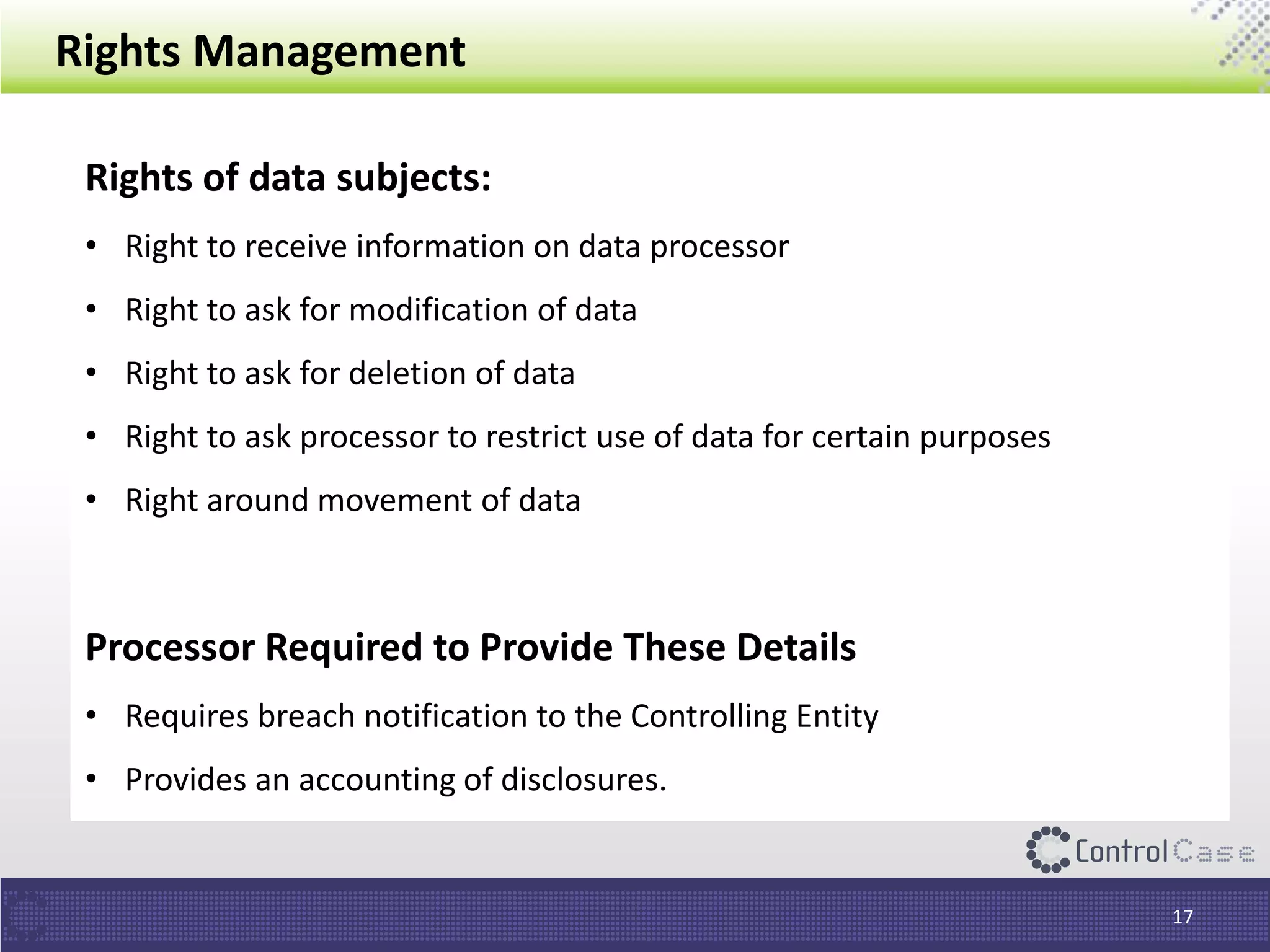 Rights Management
Rights of data subjects:
• Right to receive information on data processor
• Right to ask for modification of data
• Right to ask for deletion of data
• Right to ask processor to restrict use of data for certain purposes
• Right around movement of data
Processor Required to Provide These Details
• Requires breach notification to the Controlling Entity
• Provides an accounting of disclosures.
17
 