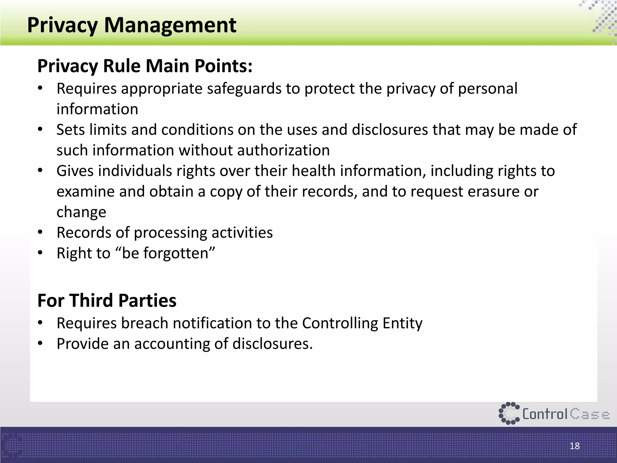 Privacy Management
Privacy Rule Main Points:
• Requires appropriate safeguards to protect the privacy of personal
information
• Sets limits and conditions on the uses and disclosures that may be made of
such information without authorization
• Gives individuals rights over their health information, including rights to
examine and obtain a copy of their records, and to request erasure or
change
• Records of processing activities
• Right to “be forgotten”
For Third Parties
• Requires breach notification to the Controlling Entity
• Provide an accounting of disclosures.
18
 
