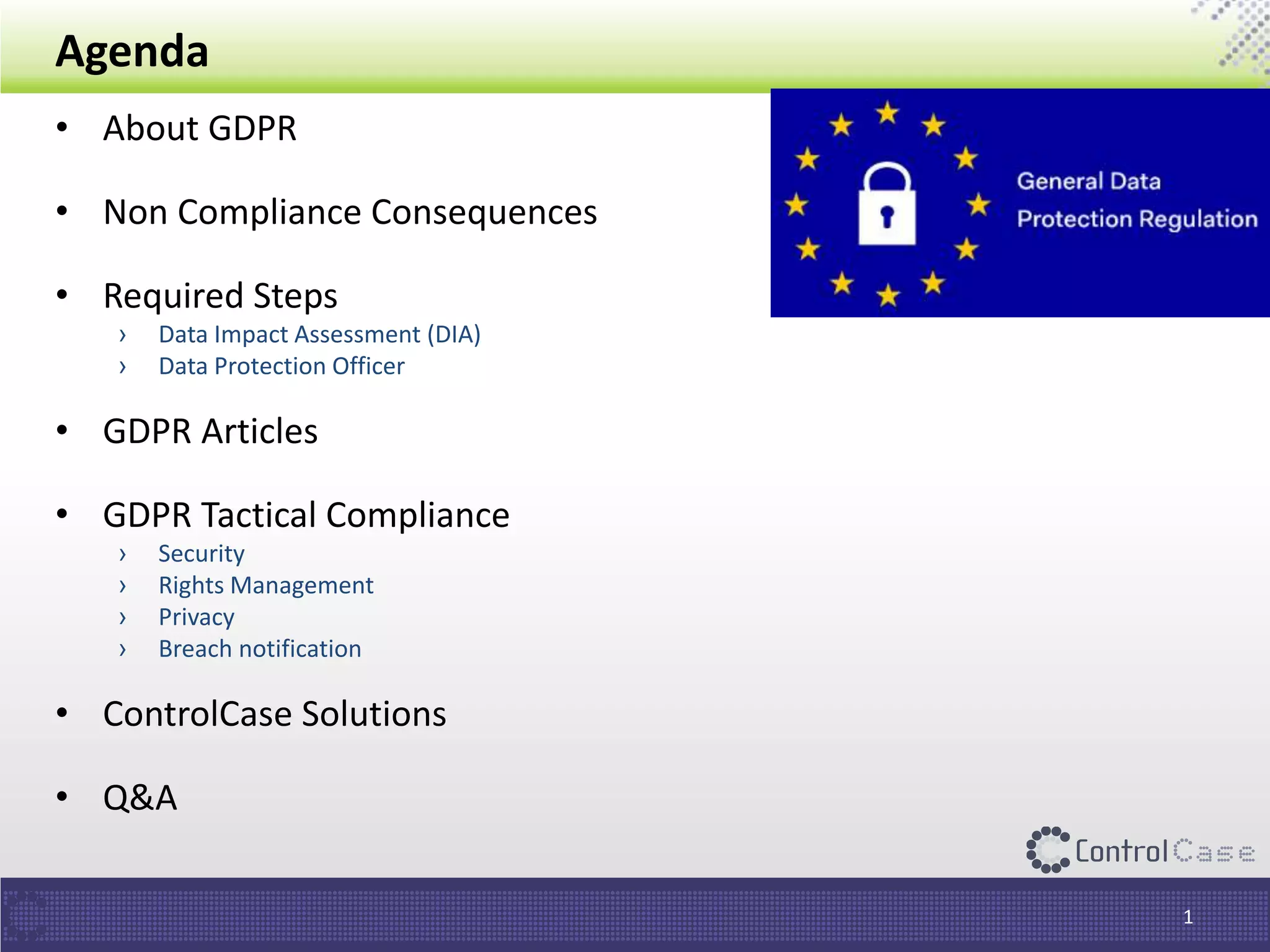 Agenda
• About GDPR
• Non Compliance Consequences
• Required Steps
› Data Impact Assessment (DIA)
› Data Protection Officer
• GDPR Articles
• GDPR Tactical Compliance
› Security
› Rights Management
› Privacy
› Breach notification
• ControlCase Solutions
• Q&A
1
 