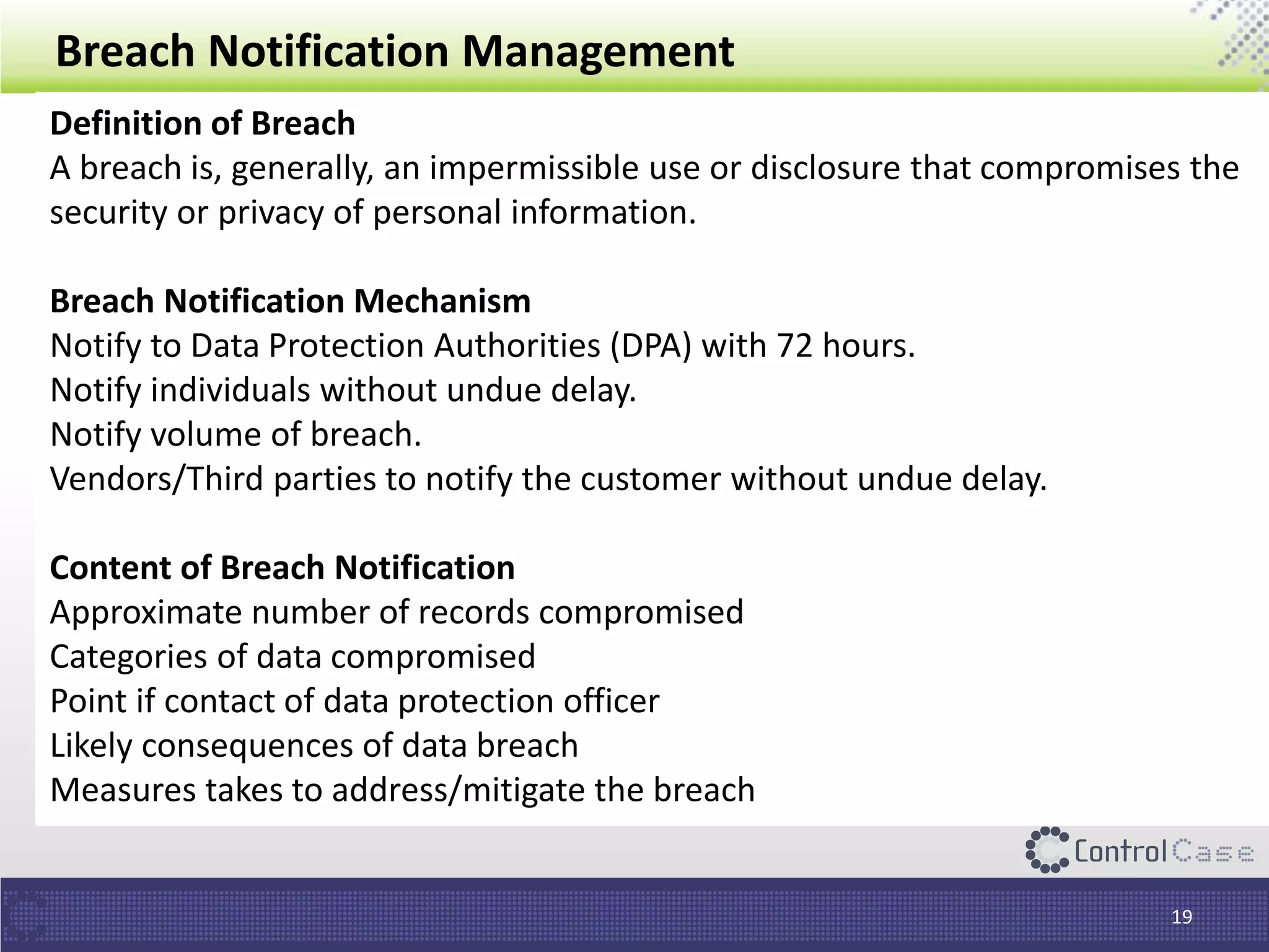 Breach Notification Management
19
Definition of Breach
A breach is, generally, an impermissible use or disclosure that compromises the
security or privacy of personal information.
Breach Notification Mechanism
Notify to Data Protection Authorities (DPA) with 72 hours.
Notify individuals without undue delay.
Notify volume of breach.
Vendors/Third parties to notify the customer without undue delay.
Content of Breach Notification
Approximate number of records compromised
Categories of data compromised
Point if contact of data protection officer
Likely consequences of data breach
Measures takes to address/mitigate the breach
 