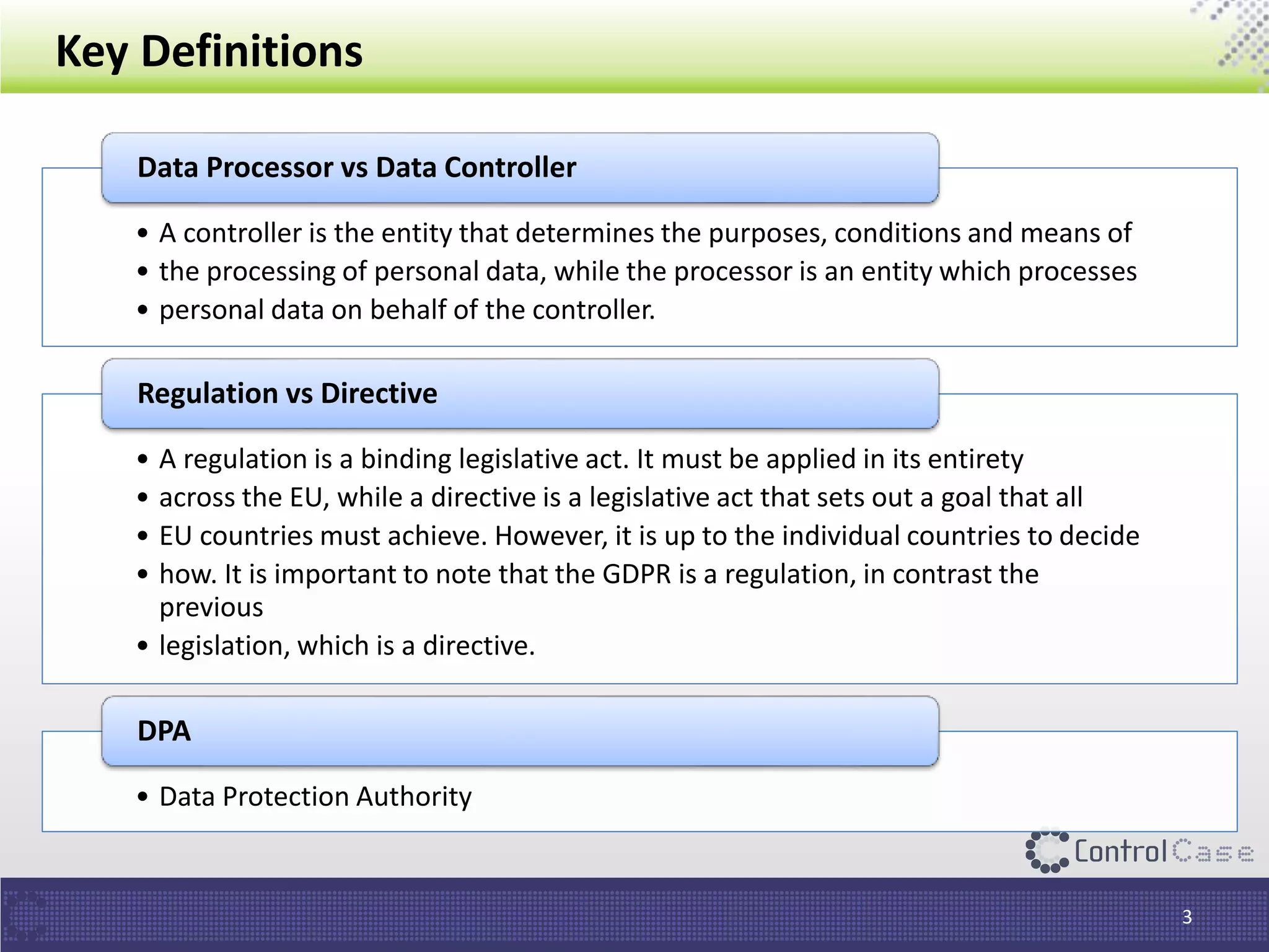 Key Definitions
3
• A controller is the entity that determines the purposes, conditions and means of
• the processing of personal data, while the processor is an entity which processes
• personal data on behalf of the controller.
Data Processor vs Data Controller
• A regulation is a binding legislative act. It must be applied in its entirety
• across the EU, while a directive is a legislative act that sets out a goal that all
• EU countries must achieve. However, it is up to the individual countries to decide
• how. It is important to note that the GDPR is a regulation, in contrast the
previous
• legislation, which is a directive.
Regulation vs Directive
• Data Protection Authority
DPA
 