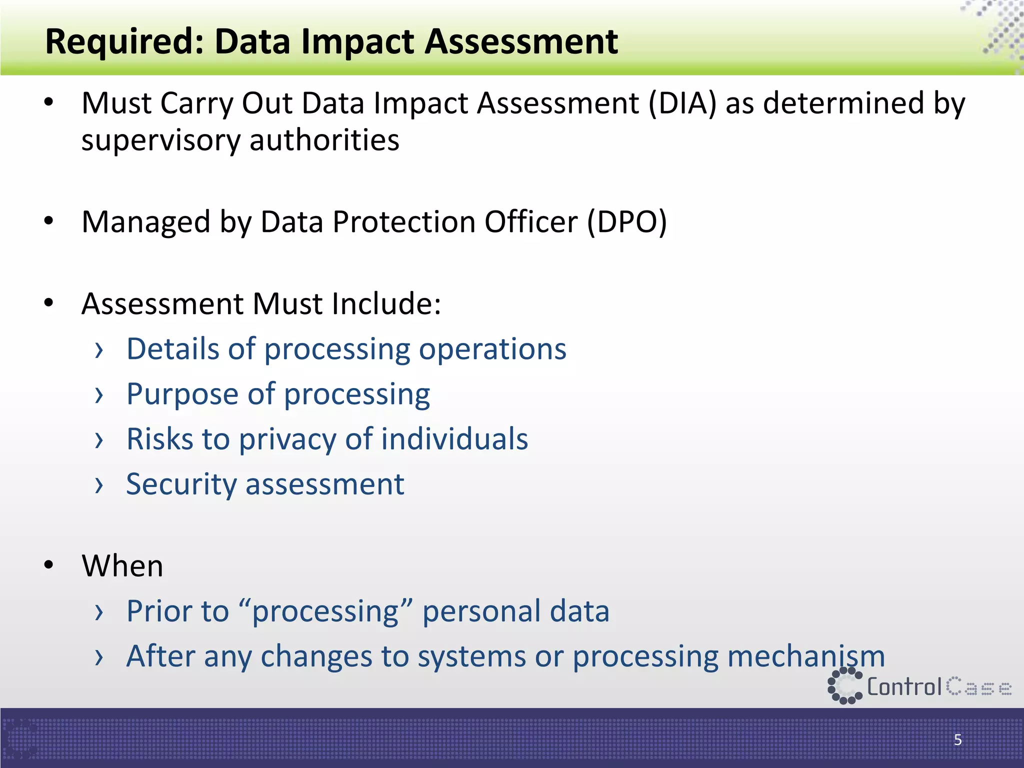 Required: Data Impact Assessment
• Must Carry Out Data Impact Assessment (DIA) as determined by
supervisory authorities
• Managed by Data Protection Officer (DPO)
• Assessment Must Include:
› Details of processing operations
› Purpose of processing
› Risks to privacy of individuals
› Security assessment
• When
› Prior to “processing” personal data
› After any changes to systems or processing mechanism
5
 