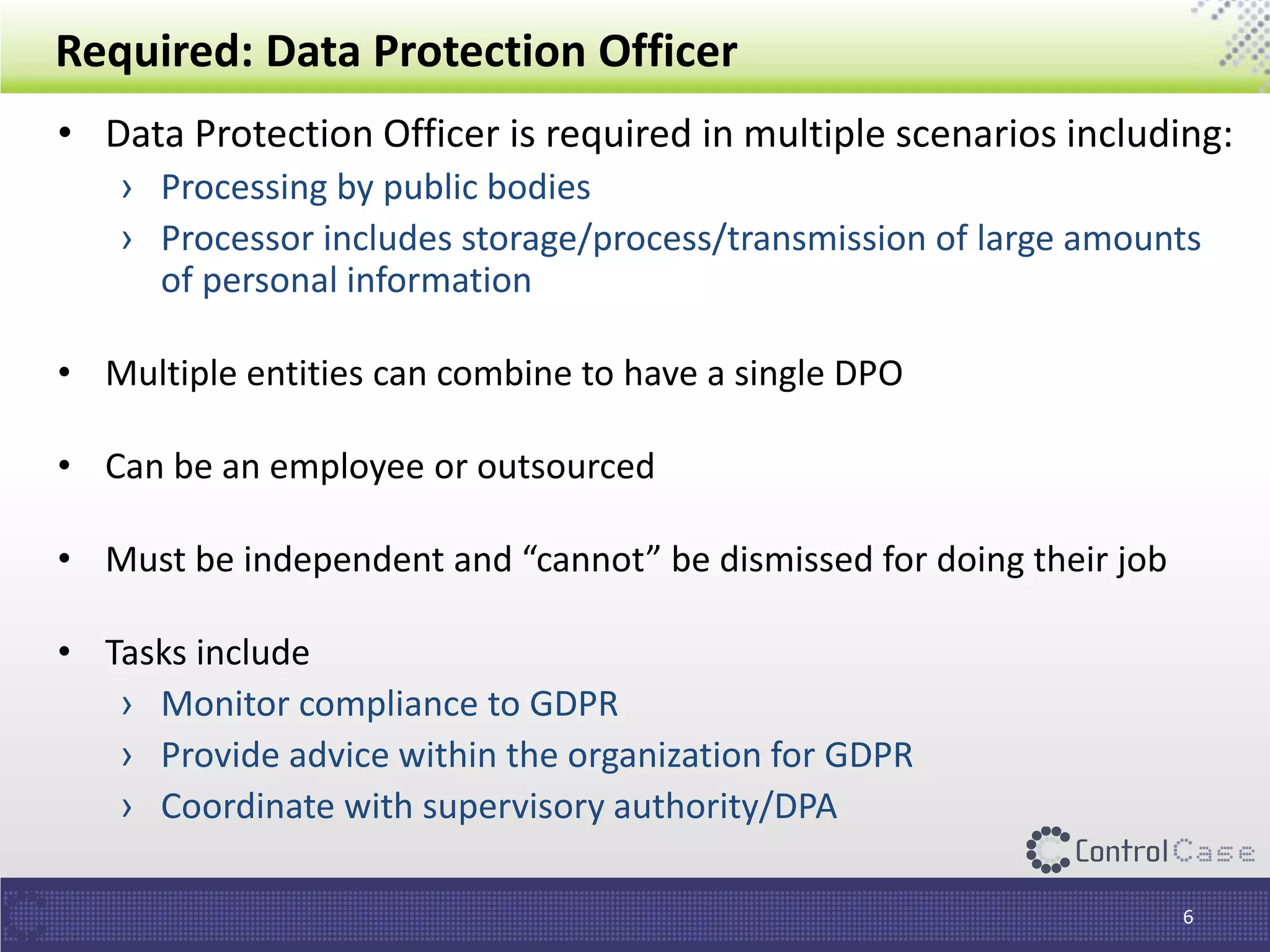 Required: Data Protection Officer
• Data Protection Officer is required in multiple scenarios including:
› Processing by public bodies
› Processor includes storage/process/transmission of large amounts
of personal information
• Multiple entities can combine to have a single DPO
• Can be an employee or outsourced
• Must be independent and “cannot” be dismissed for doing their job
• Tasks include
› Monitor compliance to GDPR
› Provide advice within the organization for GDPR
› Coordinate with supervisory authority/DPA
6
 