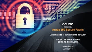 Aruba 360 Secure Fabric
Garantizando el cumplimiento de GDRP
FROM THE EDGE TO THE
CORE TO THE CLOUD
Jordi García
Junio 2018
 