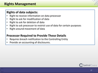 Rights Management
Rights of data subjects:
• Right to receive information on data processor
• Right to ask for modification of data
• Right to ask for deletion of data
• Right to ask processor to restrict use of data for certain purposes
• Right around movement of data
Processor Required to Provide These Details
• Requires breach notification to the Controlling Entity
• Provide an accounting of disclosures.
17
 