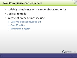 Non Compliance Consequences
• Lodging complaints with a supervisory authority
• Judicial remedy
• In case of breach, fines include
› Upto 4% of annual revenue, OR
› Euro 20 million
› Whichever is higher
4
 