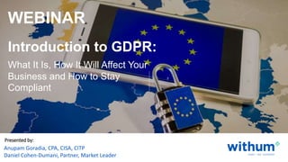 WithumSmith+Brown, PC | BE IN A POSITION OF STRENGTH 0SM
withum.com
Presented by:
Anupam Goradia, CPA, CISA, CITP
Daniel Cohen-Dumani, Partner, Market Leader
Introduction to GDPR:
WEBINAR
What It Is, How It Will Affect Your
Business and How to Stay
Compliant
 