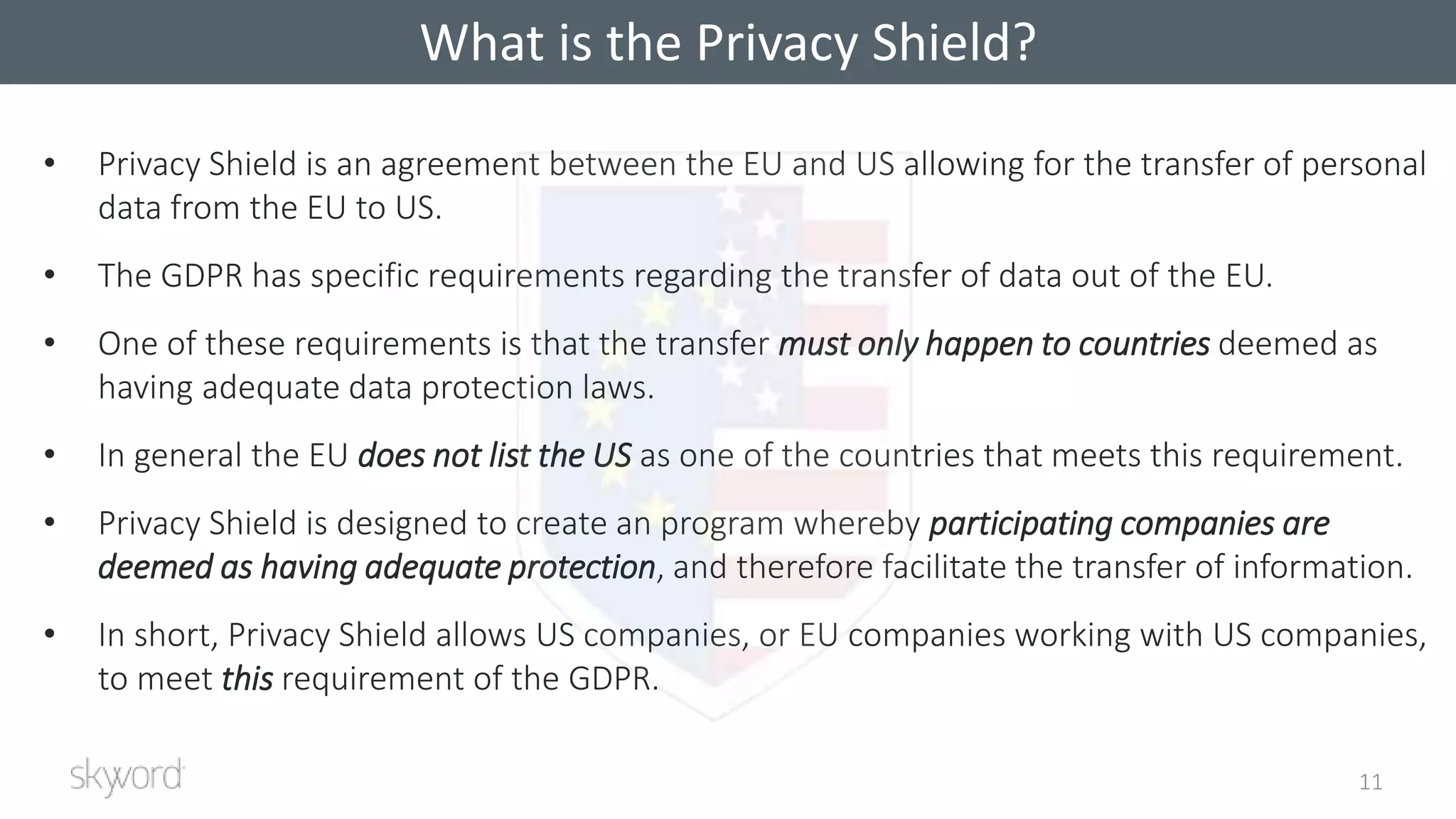 • Privacy Shield is an agreement between the EU and US allowing for the transfer of personal
data from the EU to US.
• The GDPR has specific requirements regarding the transfer of data out of the EU.
• One of these requirements is that the transfer must only happen to countries deemed as
having adequate data protection laws.
• In general the EU does not list the US as one of the countries that meets this requirement.
• Privacy Shield is designed to create an program whereby participating companies are
deemed as having adequate protection, and therefore facilitate the transfer of information.
• In short, Privacy Shield allows US companies, or EU companies working with US companies,
to meet this requirement of the GDPR.
What is the Privacy Shield?
11
What is the Privacy Shield?
 