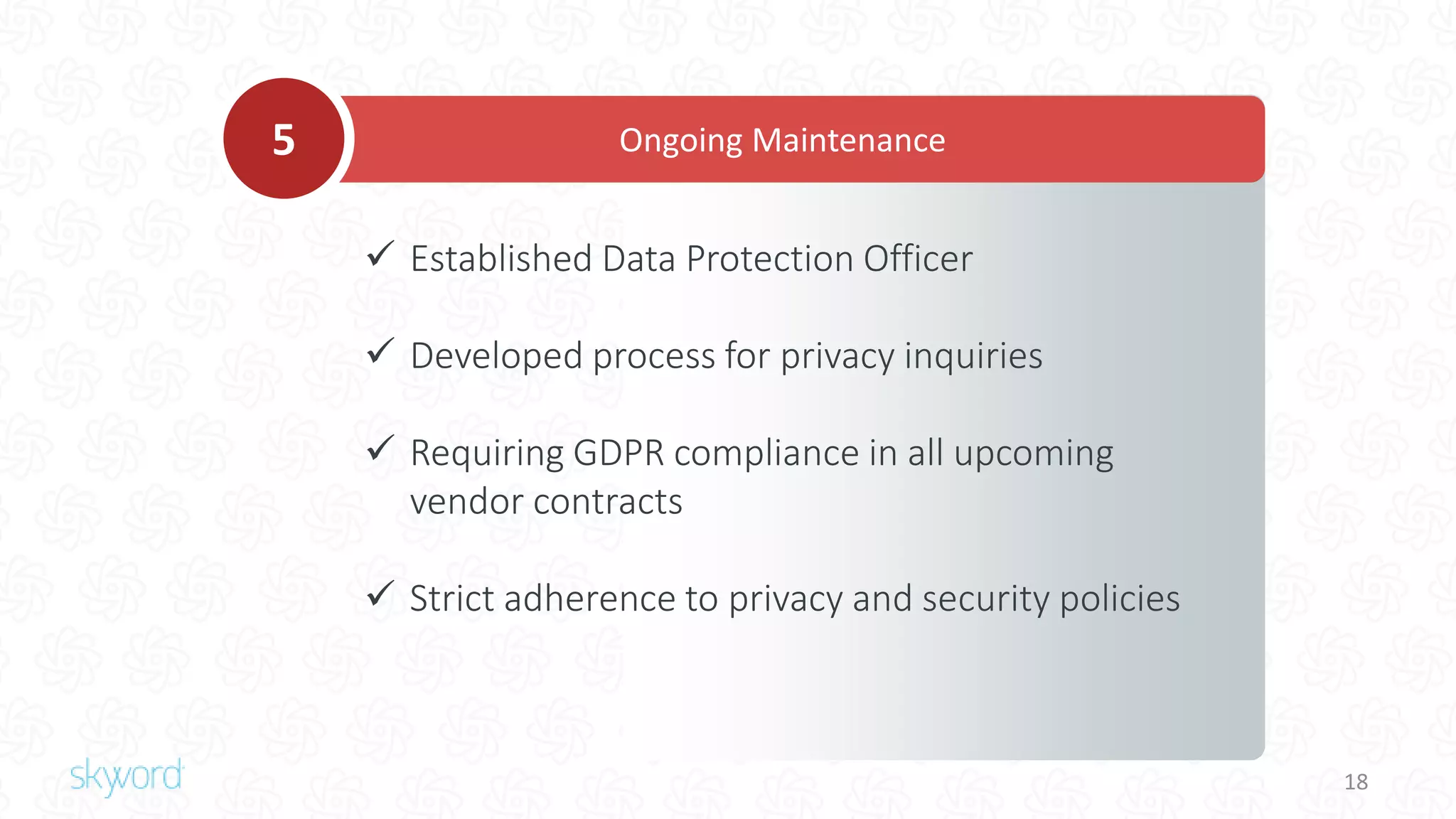 18
 Established Data Protection Officer
 Developed process for privacy inquiries
 Requiring GDPR compliance in all upcoming
vendor contracts
 Strict adherence to privacy and security policies
Ongoing Maintenance5
 