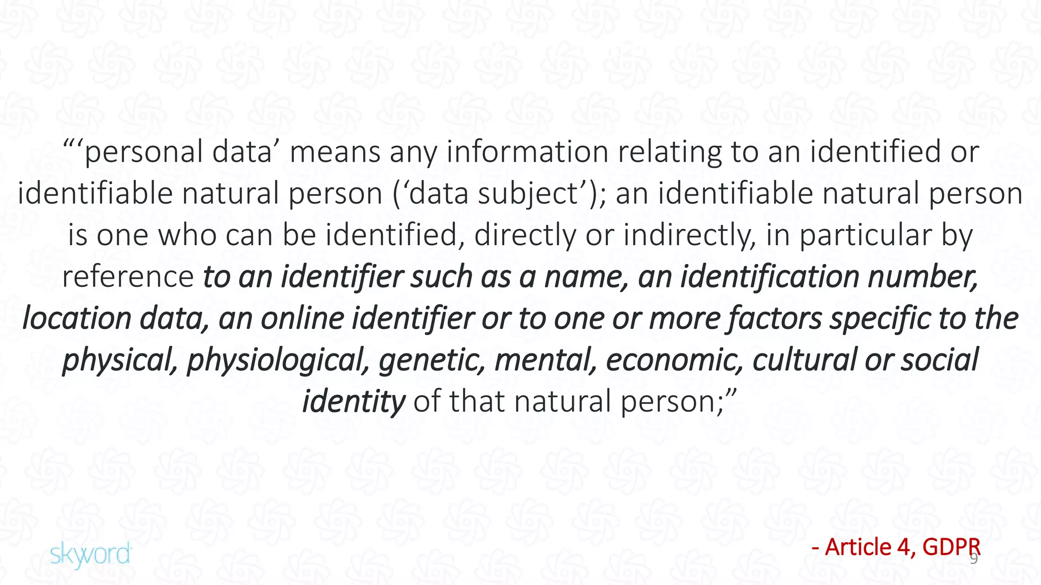 9
What is “Personal Data” as Defined by GDPR?
“‘personal data’ means any information relating to an identified or
identifiable natural person (‘data subject’); an identifiable natural person
is one who can be identified, directly or indirectly, in particular by
reference to an identifier such as a name, an identification number,
location data, an online identifier or to one or more factors specific to the
physical, physiological, genetic, mental, economic, cultural or social
identity of that natural person;”
- Article 4, GDPR
 