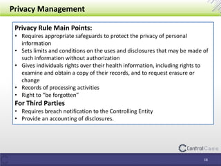 Privacy Management
Privacy Rule Main Points:
• Requires appropriate safeguards to protect the privacy of personal
information
• Sets limits and conditions on the uses and disclosures that may be made of
such information without authorization
• Gives individuals rights over their health information, including rights to
examine and obtain a copy of their records, and to request erasure or
change
• Records of processing activities
• Right to “be forgotten”
For Third Parties
• Requires breach notification to the Controlling Entity
• Provide an accounting of disclosures.
18
 