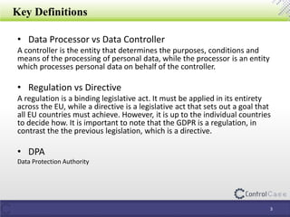 Key Definitions
• Data Processor vs Data Controller
A controller is the entity that determines the purposes, conditions and
means of the processing of personal data, while the processor is an entity
which processes personal data on behalf of the controller.
• Regulation vs Directive
A regulation is a binding legislative act. It must be applied in its entirety
across the EU, while a directive is a legislative act that sets out a goal that
all EU countries must achieve. However, it is up to the individual countries
to decide how. It is important to note that the GDPR is a regulation, in
contrast the the previous legislation, which is a directive.
• DPA
Data Protection Authority
3
 