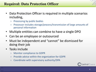 Required: Data Protection Officer
• Data Protection Officer is required in multiple scenarios
including,
› Processing by public bodies
› Processor includes storage/process/transmission of large amounts of
personal information
• Multiple entities can combine to have a single DPO
• Can be an employee or outsourced
• Must be independent and “cannot” be dismissed for
doing their job
• Tasks include
› Monitor compliance to GDPR
› Provide advice within the organization for GDPR
› Coordinate with supervisory authority/DPA
6
 