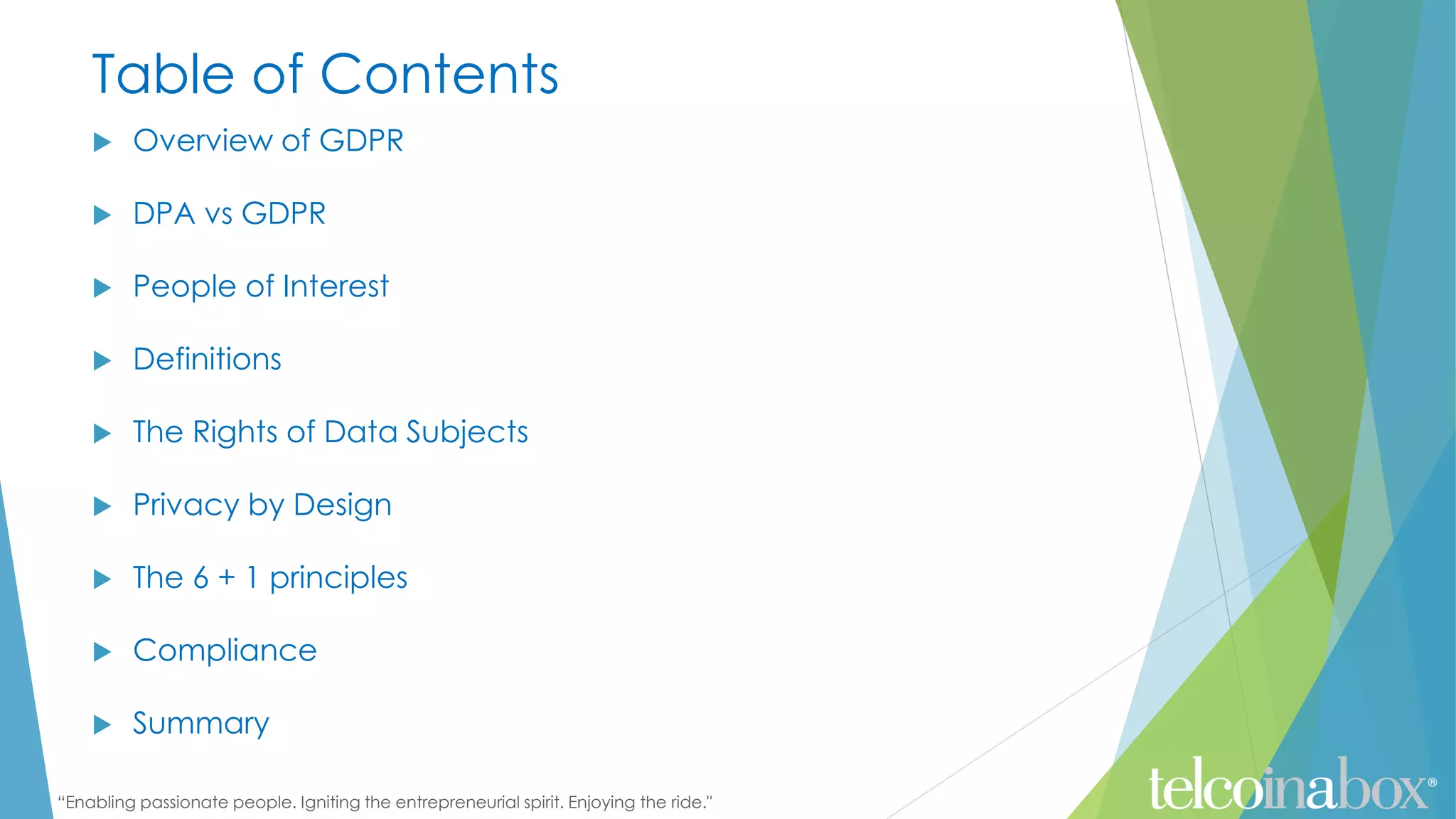 “Enabling passionate people. Igniting the entrepreneurial spirit. Enjoying the ride."
Table of Contents
 Overview of GDPR
 DPA vs GDPR
 People of Interest
 Definitions
 The Rights of Data Subjects
 Privacy by Design
 The 6 + 1 principles
 Compliance
 Summary
 