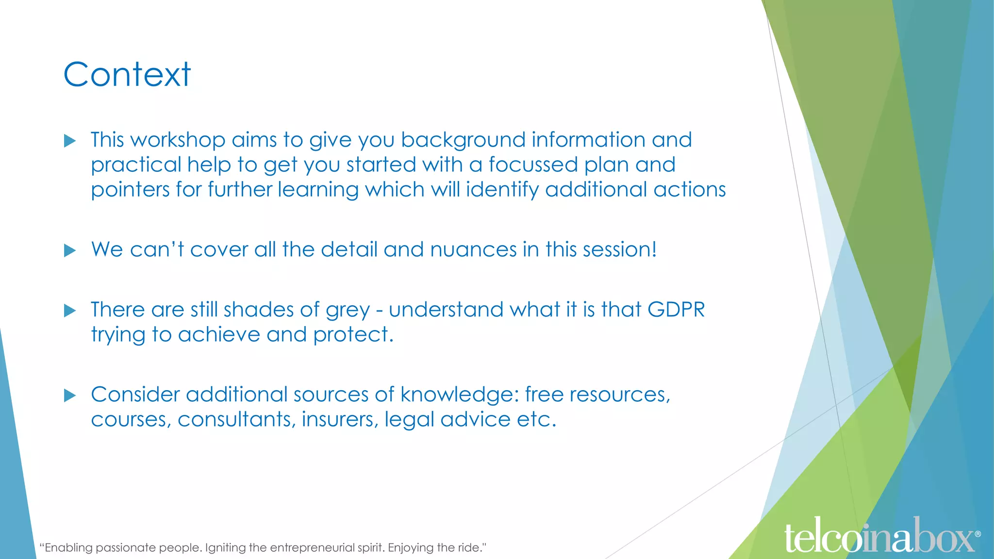“Enabling passionate people. Igniting the entrepreneurial spirit. Enjoying the ride."
Context
 This workshop aims to give you background information and
practical help to get you started with a focussed plan and
pointers for further learning which will identify additional actions
 We can’t cover all the detail and nuances in this session!
 There are still shades of grey - understand what it is that GDPR
trying to achieve and protect.
 Consider additional sources of knowledge: free resources,
courses, consultants, insurers, legal advice etc.
 