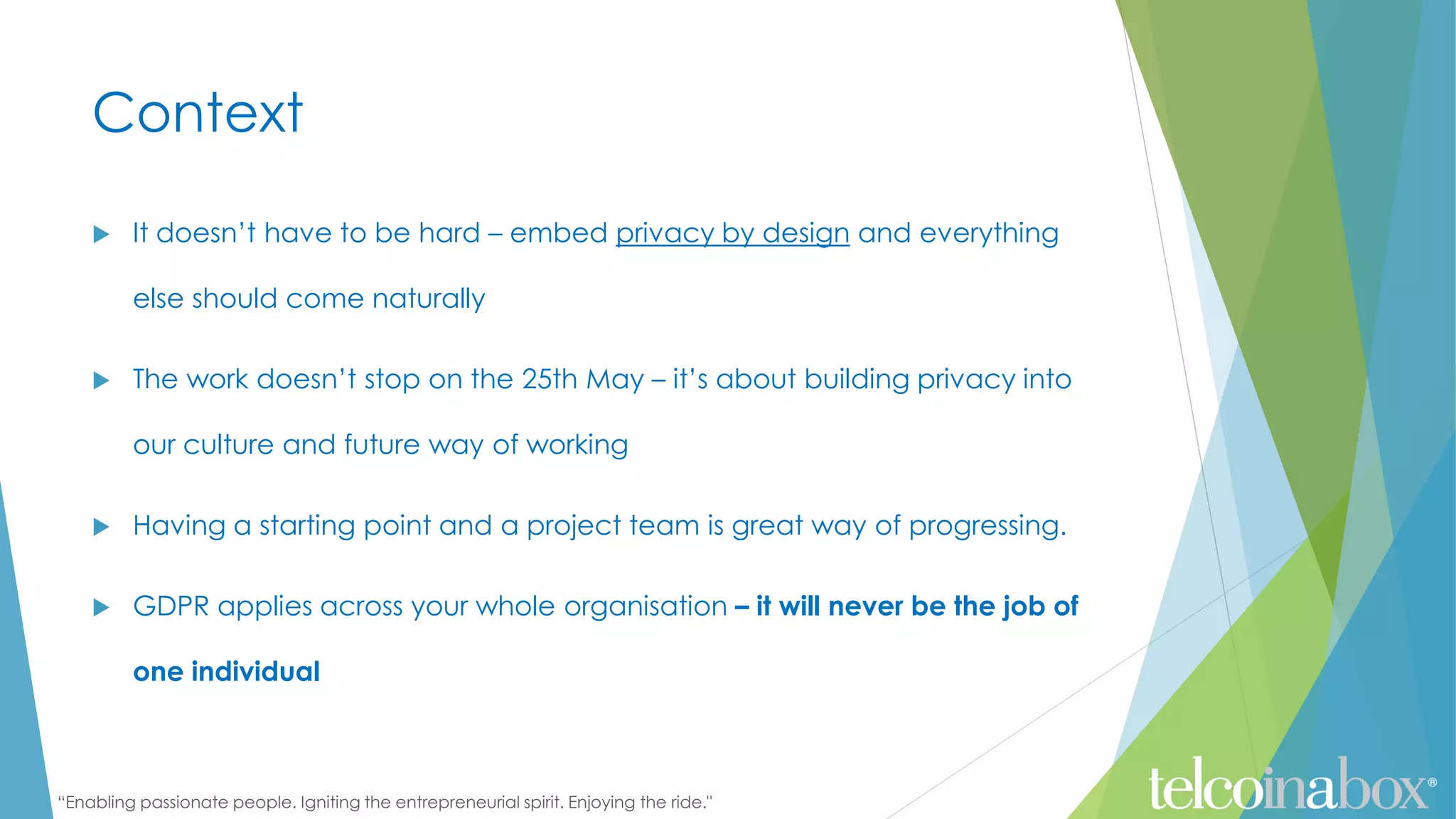 “Enabling passionate people. Igniting the entrepreneurial spirit. Enjoying the ride."
Context
 It doesn’t have to be hard – embed privacy by design and everything
else should come naturally
 The work doesn’t stop on the 25th May – it’s about building privacy into
our culture and future way of working
 Having a starting point and a project team is great way of progressing.
 GDPR applies across your whole organisation – it will never be the job of
one individual
 