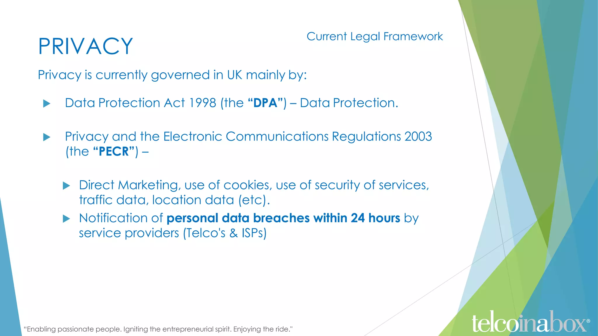 “Enabling passionate people. Igniting the entrepreneurial spirit. Enjoying the ride."
PRIVACY
Privacy is currently governed in UK mainly by:
 Data Protection Act 1998 (the “DPA”) – Data Protection.
 Privacy and the Electronic Communications Regulations 2003
(the “PECR”) –
 Direct Marketing, use of cookies, use of security of services,
traffic data, location data (etc).
 Notification of personal data breaches within 24 hours by
service providers (Telco's & ISPs)
Current Legal Framework
 
