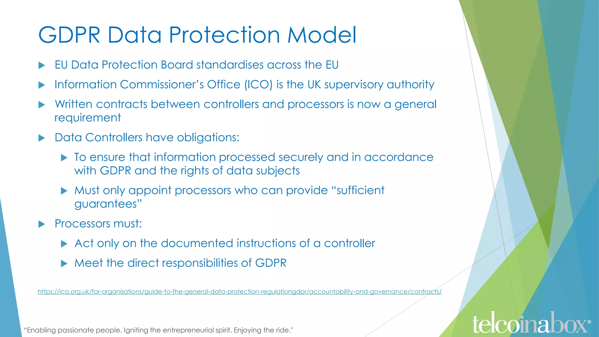 “Enabling passionate people. Igniting the entrepreneurial spirit. Enjoying the ride."
GDPR Data Protection Model
 EU Data Protection Board standardises across the EU
 Information Commissioner’s Office (ICO) is the UK supervisory authority
 Written contracts between controllers and processors is now a general
requirement
 Data Controllers have obligations:
 To ensure that information processed securely and in accordance
with GDPR and the rights of data subjects
 Must only appoint processors who can provide “sufficient
guarantees”
 Processors must:
 Act only on the documented instructions of a controller
 Meet the direct responsibilities of GDPR
https://ico.org.uk/for-organisations/guide-to-the-general-data-protection-regulationgdpr/accountability-and-governance/contracts/
 