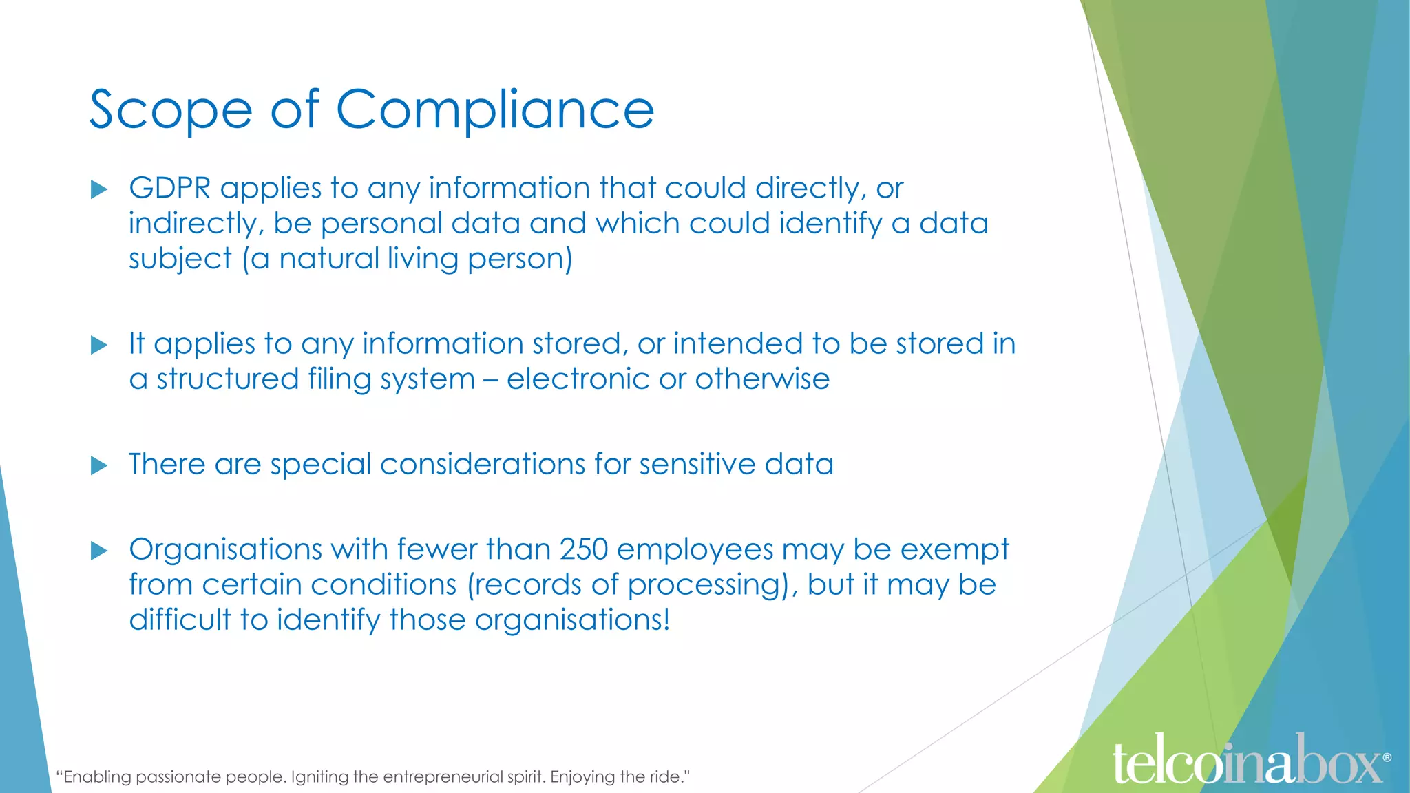“Enabling passionate people. Igniting the entrepreneurial spirit. Enjoying the ride."
Scope of Compliance
 GDPR applies to any information that could directly, or
indirectly, be personal data and which could identify a data
subject (a natural living person)
 It applies to any information stored, or intended to be stored in
a structured filing system – electronic or otherwise
 There are special considerations for sensitive data
 Organisations with fewer than 250 employees may be exempt
from certain conditions (records of processing), but it may be
difficult to identify those organisations!
 