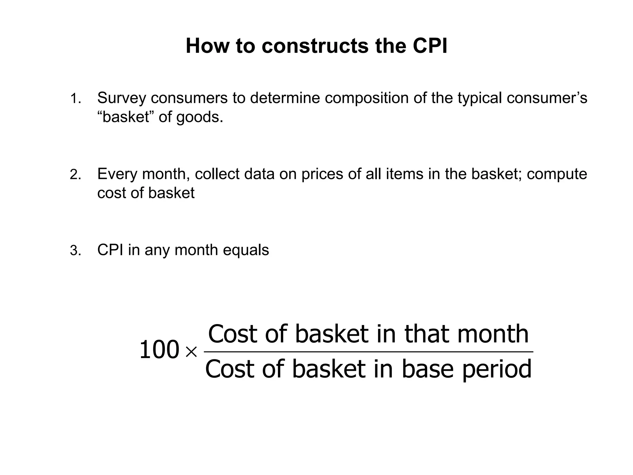 How to constructs the CPI
1. Survey consumers to determine composition of the typical consumer’s
“basket” of goods.
2. Every month, collect data on prices of all items in the basket; compute
cost of basket
3. CPI in any month equals
Cost of basket in that month
100
Cost of basket in base period

 
