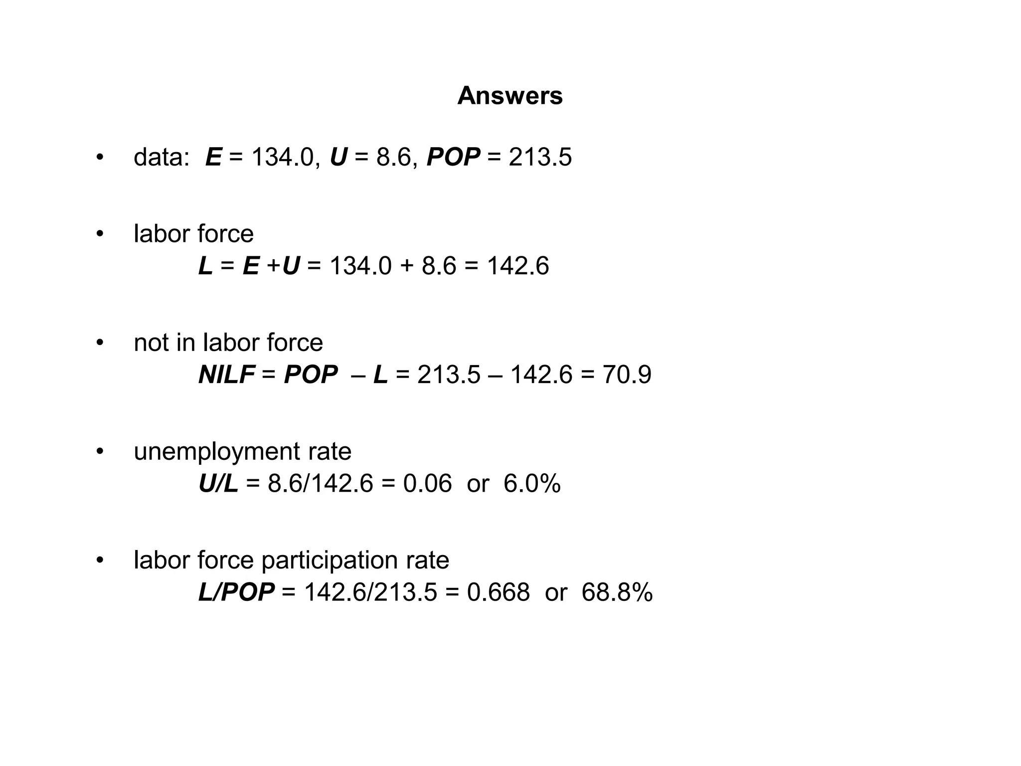 Answers
• data: E = 134.0, U = 8.6, POP = 213.5
• labor force
L = E +U = 134.0 + 8.6 = 142.6
• not in labor force
NILF = POP – L = 213.5 – 142.6 = 70.9
• unemployment rate
U/L = 8.6/142.6 = 0.06 or 6.0%
• labor force participation rate
L/POP = 142.6/213.5 = 0.668 or 68.8%
 