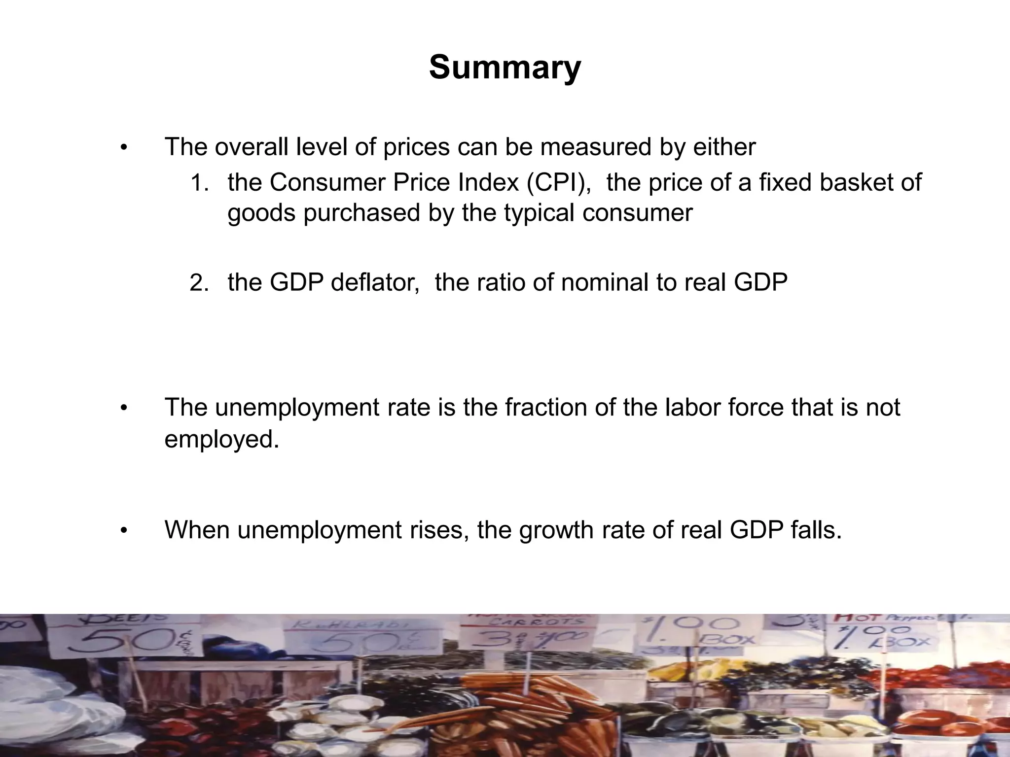 Summary
• The overall level of prices can be measured by either
1. the Consumer Price Index (CPI), the price of a fixed basket of
goods purchased by the typical consumer
2. the GDP deflator, the ratio of nominal to real GDP
• The unemployment rate is the fraction of the labor force that is not
employed.
• When unemployment rises, the growth rate of real GDP falls.
 