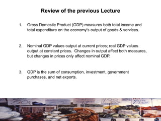Review of the previous Lecture
1. Gross Domestic Product (GDP) measures both total income and
total expenditure on the economy’s output of goods & services.
2. Nominal GDP values output at current prices; real GDP values
output at constant prices. Changes in output affect both measures,
but changes in prices only affect nominal GDP.
3. GDP is the sum of consumption, investment, government
purchases, and net exports.
 
