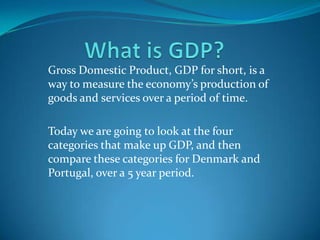 What is GDP? Gross Domestic Product, GDP for short, is a way to measure the economy’s production of goods and services over a period of time. Today we are going to look at the four categories that make up GDP, and then compare these categories for Denmark and Portugal, over a 5 year period. 