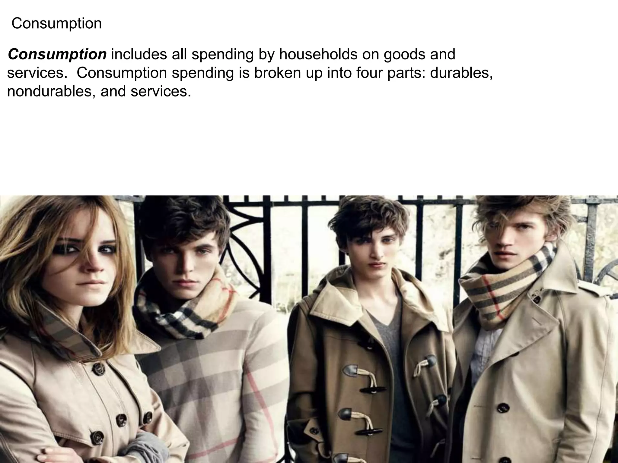 Consumption 
Consumption includes all spending by households on goods and 
services. Consumption spending is broken up into four parts: durables, 
nondurables, and services. 
 