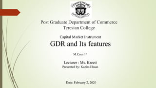 Post Graduate Department of Commerce
Teresian College
Capital Market Instrument
GDR and Its features
M.Com 1st
Lecturer : Ms. Kreeti
Presented by: Kazim Ehsan
Date: February 2, 2020
 