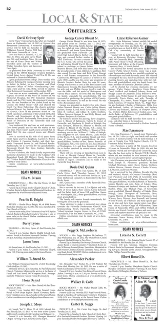 B                                                                                                                                       The Daily Reflector, Friday, January 20, 2012




                                        local  STaTE
                                                                       Obituaries
            David Ordway Speir                                      George Carver Blount Sr.                                    Lizzie Roberson Gainer
   David Dave Ordway Speir died after an extended            George Carver Blount Sr. was born June 10, 1925,        Mrs. Lizzie Roberson Gainer's earthly life ended
illness on Wednesday, Jan. 18, 2012, at Cypress Glen        and passed away on Tuesday, Jan. 17, 2012, sur-         unexpectedly on Monday, Jan. 16, 2012. She was
Retirement Community. A memorial                            rounded by his loving family. George                    born to the late John and Ruth Pip-
service will be held on Saturday at                         was the eighth of nine children born                    pens Roberson on April 4, 1947, in the
Wilkerson Funeral Chapel, 2100 East                         to Roman P. and Annie Tyson Blount.                     Oak City community of Martin
Fifth Street, Greenville, at 11 a.m.                        He graduated from Farmville Col-                        County.
   Dave was born in Summit, N.J., on                        ored High School, Harris Barber Col-                       Funeral will be held Saturday at 1
May 26, 1922, and grew up in Madi-                          lege, and pursued further studies at                    p.m. at Koinonia Christian Center,
son, N.J. and Southern Pines. He was                        AT University. He was a veteran of                     1405 SW Greenville Blvd., Greenville,
the son of Grace Dean and Walter                            the U.S. Army, who served his coun-                     with Pastor Rosie O'Neal officiating.
Snowdon Speir and the brother of                            try well during World War II. He was                    Interment will follow at the Council
Walter Snowdon Speir and Lawrence                           joined in marriage to Queen Esther                      Cemetery, Hwy. 11 North, Bethel.
Dean Speir.                                                 Beamon Blount, and from that union, they became            She received her formal education in the Martin
   He graduated from Duke University in 1949, after         the proud parents of nine children. In addition, they   County Public School System. Lizzie was a dedi-
serving in the 1885th Engineer Aviation Battalion,          also reared Xavaier Lane and Erik Tyson. George         cated homemaker and she was gainfully employed as
United States Army, during World War II. He was             was a well known entrepreneur in the Farmville          a housekeeper and cook for many years. She enjoyed
stationed in Guam and Okinawa.                              Community. He began his career as a barber in the       cooking for the sick, family and friends. She enjoyed
   Upon graduation from college, Dave worked with           early 1950's, and he was the owner and proprietor of    planting flowers and spending time with her chil-
Atlantic Refining Oil Company before moving back            Blount's Sanitary Barber Shop for over 40 years.        dren and grandchildren, who she dearly loved. She
to Bethel. In Bethel, he was President and Chief            George was known as one as the best hunters and         was a member of Koinonia Christian Center.
Executive Officer of Bethel Manufacturing Com-              fishermen in the area. He shared these passions with       Left to cherish her precious memories are her
pany. Dave and his wife, Betty, moved to Cypress            his wife and son, Phillip. George loved to read, dis-   spouse, Walter Gainer; daughters, Greta Gainer,
Glen Retirement Community in December, 2005.                cuss the Bible, and the works of Shakespeare and        Carol Haddock and husband, Johnny, Karen and
   Dave was an active community and church par-             various black authors. He loved life and being with     Bridget Gainer of Greenville, Tracy Benson of Win-
ticipant. He served on the Board of Trustees of Pitt        his family, especially his grandchildren. He was        terville; sons, Walter Gainer Jr. and Glenn Gainer of
Memorial Hospital, the Pitt Industrial Relations            interested in gardening, the politics of Pitt County,   Greenville, Travis Gainer and wife, Twanda, of
Board, and the Pitt County Development Commis-              the state, the country, as well as the world. He was    Chesapeake, Va.; sisters, Annie Wiggins and hus-
sion. He was President of the United Fund in Pitt           truly a Renaissance Man.                                band, Clarence, of Virginia Beach, Va., Peggy Mar-
County, the Bethel Rotary Club and chaired the                 George was preceded in death by his wife, Queen      tin and husband, Charlie, of Baltimore, Millie Cox
North Tar River Fellowship. His church activities           Esther Beamon Blount; son, Calvin Jeffrey Blount;       and husband, Luther, of Greenville, and Barbara
included District Lay Leader of the United Method-          parents, Roman P. and Annie Tyson Blount; sisters,      Clayton and husband, Tyrone, of Newport News,
ist Church, Chair of the Pensions Board of The              Ellen B. Gorham and Lillian B. Cobb; brothers,          Va.; brother, Milton Roberson of Ayden; aunt, Eliz-
North Carolina Conference of the United Methodist           Milton, Maurice, Roman Jr. and Kelly Blount; and        abeth Rutley of Baltimore; 22 grandchildren; and
Church, and Scoutmaster of the Boy Scouts of                nephew, Benjamin B. Gorham.                             two great-grandchildren.
America in Bethel. Additionally, Dave served on the            He leaves to mourn his passing, three daughters,        Visitation will be held Saturday from noon to 1
Board of Directors of the Greenville Golf and               Faye L. Blount of Baltimore, Valerie B. Joyner of       p.m., and other times at the residence.
Country Club.                                               Farmville, and Stephanie B. Fields of Raleigh; five        Professional services entrusted to Perkins Funeral
   Dave embraced life and was an avid sportsman.            sons, George C. Blount Jr., Maurice A. Blount, and      Home of Bethel.
Dave loved people, and he was the master of the             Carlton L. Blount of the Bronx, N.Y., James M.
one-liner. There wasn’t a golf course around that he
didn’t like! He also enjoyed tennis and Atlantic
                                                            Blount of Farmville, and Phillip G. Blount of Wal-
                                                            stonburg; son-in-law, William C. Fields of Raleigh;
                                                                                                                                      Mae Paramore
Beach.                                                      four daughters-in-law, Keren Blount, Carla Blount          Mrs. Mae Paramore, 71, passed away Wednesday,
   Dave is survived by his wife of 61 years, Betty          of the Bronx, N.Y., and Josephine Blount and Doris      Jan. 18, 2012 after an eight year battle with ovarian
Smith Speir; and two daughters, Carolyn S. Brown            Lane of Greenville; 19 grandchildren; 34 great-         cancer. A memorial service will be held Monday at 6
and Christie S. Cameron Roeder, and their hus-              grandchildren; brother-in-law, James Beamon of          p.m. at Temple Free Will Baptist Church, 130 W.
bands Townsend Brown Jr. and Richard Roeder.                Washington, N.C.; two sisters-in-law, Rosa Beamon       Firetower Road, Winterville.
Additionally, he is survived by his grandchildren:          of Washington, N.C. and Rosa Beamon of Virginia.           Mrs. Paramore, a native of Pitt County, lived for
Townsend, David, Tip, John, Lindsay, Gabrielle,             He is further survived by several nieces, nephews,      35 years in Painesville, Ohio. In 1999, she and her
Kyle and Lindsay.                                           and cousins.                                            husband retired and moved back to Greenville. Since
   In lieu of flowers, the family kindly requests that         There will be a viewing on Saturday from noon to     then she has been active in Temple F.W.B. Church,
memorial donations be made to the Cypress Glen              2 p.m. at Horne's Funeral Home in Farmville.            where she was involved in tract outreach ministry.
Benevolent Fund, 100 Hickory Street, Greenville,            Respecting our father's wishes, there will not be a     She was also active in her cancer support group.
NC 27858 or Bethel United Methodist Church or the           funeral or repass. Donations can be made to the            Mrs. Paramore was preceded in death by her hus-
charity of your choice.                                     Farmville Soup Kitchen.                                 band, Joseph H. Paramore; grandson, Richard
   Online condolences at www.wilkersonfuneral-                                                                      Michael Wortman; sister, Becky Staton; brothers,
home.com.
                                                                         Doris Dail Quinn                           Melvin Warren, Donnie Warren, Charles Warren,
                                                               FARMVILLE — Doris Dail Quinn, 88, of 3246            J.T. Warren, and Frank Warren.
                death notices                               Circle Drive, died Thursday, January 19, 2012.             She is survived by her children, Brenda Murphy
                                                                                                                    and husband, Martin, of Concord Township, Ohio,
                                                            Graveside service will be conducted Sunday at 2 p.m.
                                                                                                                    Joey Paramore and wife, Patti, of Greenville, Jena
                 Ella M. Nixon                              from Hollywood Cemetery in Farmville by the Rev.
                                                            Rocky Stone.                                            Paramore and husband, Robert Edwards, of Farm-
                                                               Mrs. Quinn was a member of the Farmville Pres-       ville; grandchildren, Nicholas Edwards, of Farmville,
  ROBERSONVILLE — Mrs. Ella Mae Nixon, 52, died                                                                     Jeremy Murphy and wife, Amy, of Toledo, Ohio,
Thursday, Jan. 12, 2012.                                    byterian Church.
                                                               She is survived by her son, E. Lee Quinn and wife,   Shannon Grampa and husband, Marcus, of Fairport
  Funeral 2 p.m. Friday, Speller Chapel Church of Christ,                                                           Harbor, Ohio, and Michael Page, of Greenville;
Windsor. Burial in Robersonville Memorial Gardens. Ar-      Betty of Seven Lakes; three sisters, Carole Edwards
                                                            and Eva Bailey both of Snow Hill, and Edna Owens        great-grandchild, Hannah Murphy, of Toledo, Ohio;
rangements by Ward Memorial Funeral Home.                                                                           siblings, Daisy Thompson of Painesville, Ohio,
                                                            of Washington, N.C.; three grandchildren; and four
                                                            great-grandchildren.                                    Eugene Warren of Pactolus, Helen Paramore, Sissy
                                                                                                                    Warren, Larry Warren, Ann Braswell, and Sammy
              Pearlie D. Bright                                The family will receive friends immediately fol-
                                                            lowing the service at the graveside.                    Wayne Warren, all of Belvoir; and these special peo-
                                                               Those desiring to make a memorial may please         ple in Mae and Joe’s lives: special sister, Jean Hud-
  AYDEN — Pearlie Docia Bright, 90, of 4544 Brown                                                                   son; nieces, Carolyn Capps of Williamston; Diane
Road died Monday, Jan. 16, 2012. She was a member of St.    consider the Farmville Presbyterian Church, 4138
                                                            Grimmersburg Street, Farmville, NC 27828, or            Durst, of Painesville, Ohio, and Debbie Pollard, of
Paul Church of Christ.                                                                                              Belvoir; and friend, Carolyn Fellows; and many other
  Funeral noon today, New Deliverance Free Will Baptist     Vidant Inpatient Hospice Center, in Care of PCMH
                                                            Foundation, P.O. Box 8489, Greenville, NC 27835.        nieces and nephews that were all special to her.
Church. Burial in Branches Cemetery. Viewing 11 a.m. to                                                                Memorial contributions may be made to the
noon today at the church. Online condolences at www.           Online condolences may be made at www.farm-
                                                            villefh.com.                                            American Cancer Society, 930-B Wellness Drive,
donbrownfuneral.com.                                                                                                Greenville, NC 27834.
                                                                                                                       Online condolences at www.wilkersonfuneral-
                  Berry Lyons                                            death notices                              home.com.
  TARBORO — Mr. Berry Lyons, 67, died Monday, Jan.
16, 2012.                                                             Peggy S. McLawhorn                                              death notices
  Funeral 2 p.m. Sunday, Martin Middle School Audi-
torium. Burial in Eastlawn Memorial Gardens. Viewing   WILSON — Mrs. Peggy Singleton McLawhorn, 77,                               Latasha N. Everett
2-6 p.m. Saturday, Dickens Funeral Service.          died Wednesday, Jan. 18, 2012. She retired from Craven
                                                     Regional Medical Center in New Bern.                             WINTERVILLE — Ms. Latasha Nicole Everett, 17, of
                   Jason Jones                         Funeral 2 p.m. Saturday, Kitt Swamp Christian Church,        2604 Mills St. died Sunday, Jan. 15, 2012.
                                                     Askin. Burial in church cemetery. Visitation 6-8 p.m. to-        Funeral 2:30 p.m. Saturday, Oakgrove Christian
  Mr. Jason Jones, 41, died Sunday, Jan. 15, 2012.   day, Wilkerson Funeral Home, Vanceboro. Memorials to           Church. Burial in Homestead Memorial Gardens. View-
  Funeral 1 p.m. today, S. Connor Memorial Chapel, Kitt Swamp Christian Church, Cemetery Fund, 320 Au-              ing 1:30 p.m. Saturday at the church. Arrangements by
Snow Hill. Viewing noon today at the funeral home.   rora Road, Ernul, NC 28527. Online condolences at www.         Blake Phillips Funeral Services.
                                                     wilkersonfuneralhome.com.
                                                                                                                                    Elbert Howell Jr.
           William T. Sneed Sr.                                          Alexander Parker
                                                                                                                    PRINCEVILLE — Mr. Elbert Howell Jr., 78, died
  Mr. William Thompson Sneed Sr. of 2610 Brookridge           Mr. Alexander “Ace” Parker, 92, of 159 Prickley Pel Thursday, Jan. 19, 2012.
Circle died Jan. 19, 2012.                                  Drive died Monday, Jan. 16, 2012. He was a native of    Funeral 3 p.m. Sunday, Macedonia Baptist Church.
  Memorial service 2 p.m. Saturday, St. Paul’s Episcopal    South Carolina and served in the U.S. Navy.           Burial in Greenlawn Cemetery. Viewing 2-8 p.m. Satur-
Church. Visitation following the service at the home of       Funeral 2:30 p.m. Sunday, Don Brown Funeral Home, day, Hemby-Willoughby Mortuary, Tarboro.
David and Lori Sneed, 903 Compton Road. Arrange-            Ayden. Viewing 10 a.m. to 2:30 p.m. Sunday at the fu-
ments by Wilkerson Funeral Home  Crematory.                neral home. Online condolences at www.donbrownfu-
                                                            neralhome.com.                                                In Memory of           In Memory of
                  Flora Daniel                                            Walker D. Cobb
                                                                                                                         Carrie Leatha
                                                                                                                                                       Allen W. Wood
                                                                                                                         Neal Manning
  ROCKY MOUNT — Mrs. Flora Daniel, 68, died Tues-
day, Jan. 17, 2012.                                        ROCKY MOUNT — Mr. Walker Daniel Cobb, 84,
  Funeral 2 p.m. Sunday, H.D. Pope Funeral Home. died on Tuesday, Jan. 17, 2012.
Burial in New Hope Baptist Church Cemetery, Battle-        Funeral 11:30 a.m. Saturday, H.D. Pope Funeral Home.
boro. Visitation noon-2 p.m. Sunday at the funeral home. Burial in Gardens of Gethsemane Cemetery. Visitation
Online condolences at www.hdpopefuneralhome.com.         10:30-11:30 a.m. Saturday at the funeral home. Online
                                                         condolences at www.hdpopefuneralhome.com.                    1-19-38             1-20-11
                                                                                                                       Although you have been          9-24-46             1-20-05
                Joseph E. Moye                                            Carter R. Suggs                                    gone a year,
                                                                                                                       You are never forgotten,
                                                                                                                                                       It has been 7 years since
                                                                                                                                                       your passing. There is not a
                                                                                                                        Although we are apart,         day that goes by that I don’t
  Mr. Joseph “Joe” E. Moye, 55, of 1109 Colonial Ave.    PRINCEVILLE — Mr. Carter Ray Suggs, 56, died                  Your spirit lives with us,      think about you my friend,
died Sunday, Jan. 15, 2012. He was born in Pitt County Tuesday, Jan. 17, 2012.                                        and forever in our hearts.       my lover and my husband.
and formerly employed with Carolina Leaf Tobacco Co.     Funeral 1 p.m. Sunday, St. Luke Church of Christ. Buri-            We miss you.
  Funeral 11 a.m. Saturday, W.E. Flanagan Memorial al in Eastlawn Memorial Gardens, Tarboro. Viewing 2-8             Your Children, Grand/Great             Your Wife,
Chapel. Viewing 10 a.m. Saturday at the chapel.        p.m. Saturday, Hemby-Willoughby Mortuary, Tarboro.              Grandchildren  Sisters             Myra B. Wood
 