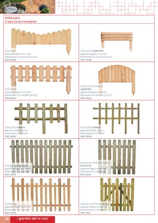 I giardini del re 201794
STECCATO VAMPIRO
spessore legno 22+22 mm
Dimensioni cm 55x35h (15+20)
Cod. 50556	
STECCATO AD ARCO
VAMPIRO
spessore legno 22+22 mm
Dimensioni cm 54x47h (27+20)
Cod. 50555	
STECCATO
spessore legno 16+16 mm
Dimensioni cm 110x48h (28+20)
Cod. 50552	
STECCATO
spessore legno 16+16 mm
Dimensioni cm 110x50h (30+20)
Cod. 50553	
STECCATO RANCH
spessore totale 4,5 cm
Dimensioni cm 120x83h
Cod. 10693	
STECCATO RANCH
spessore totale 4,5 cm
Dimensioni cm 85x50h
Cod. 10692	
CANCELLO PER STECCATO
ELA ALTO
spessore legno 16+16 mm
Dimensioni cm 100x100h
Cod. 15710	
STECCATO ELA ALTO
spessore legno 16+16 mm
Dimensioni cm 180x100h
Cod. 15709
STECCATI
in legno di pino impregnato
CANCELLO PER STECCATO
spessore legno 16+16 mm
Dimensioni cm 100x100h
Cod. 2055	
STECCATO
spessore legno 16+16 mm
Dimensioni cm 175x100h
Cod. 50554	
 