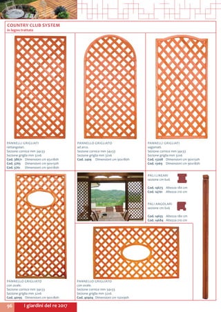 I giardini del re 201796
PALI LINEARI
sezione cm 6x6
Cod. 14673	 Altezza 180 cm
Cod. 14701	 Altezza 210 cm
PALI ANGOLARI
sezione cm 6x6
Cod. 14655	 Altezza 180 cm
Cod. 14684	 Altezza 210 cm
COUNTRY CLUB SYSTEM
in legno trattato
PANNELLO GRIGLIATO
ad arco.
Sezione cornice mm 34x33
Sezione griglia mm 32x6
Cod. 2404	 Dimensioni cm 90x180h
PANNELLI GRIGLIATI
rettangolari.
Sezione cornice mm 34x33
Sezione griglia mm 32x6
Cod. 38671	 Dimensioni cm 45x180h
Cod. 3765	 Dimensioni cm 90x150h
Cod. 3761	 Dimensioni cm 90x180h
PANNELLI GRIGLIATI
sagomati.
Sezione cornice mm 34x33
Sezione griglia mm 32x6
Cod. 13208	 Dimensioni cm 90x150h
Cod. 13169	 Dimensioni cm 90x180h
PANNELLO GRIGLIATO
con ovale.
Sezione cornice mm 34x33
Sezione griglia mm 32x6
Cod. 40195	 Dimensioni cm 90x180h
PANNELLO GRIGLIATO
con ovale.
Sezione cornice mm 34x33
Sezione griglia mm 32x6
Cod. 40404	 Dimensioni cm 150x90h
 