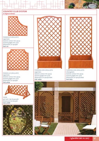 97I giardini del re 2017
FIORIERA CON GRIGLIATO
rettangolare.
Sezione cornice mm 34x33
Sezione griglia mm 32x6
Dimensioni cm 90x40x180h
Cod. 8435	
FIORIERA CON GRIGLIATO
sagomato.
Sezione cornice mm 34x33
Sezione griglia mm 32x6
Dimensioni cm 90x40x180h
Cod. 14645	
PANNELLO GRIGLIATO
sagomato.
Sezione cornice mm 34x33
Sezione griglia mm 32x6
Dimensioni cm 90x90h
Cod. 210	
PIEDE
per tutti i tipi di pannelli.
Dimensioni cm 60x30h
Cod. 37688	
PANNELLO GRIGLIATO
sagomato.
Sezione cornice mm 34x33
Sezione griglia mm 32x6
Dimensioni cm 90x90h
Cod. 41639	
COUNTRY CLUB SYSTEM
in legno trattato
 