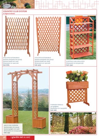 I giardini del re 201798
FIORIERA PENSILE
con grigliato.
Dimensioni cm 74x35x81h
Cod. 1006	
ARCO CON FIORIERE
Sezione palo mm 45x45
Sezione griglia mm 25x6
Dimensioni cm 172x55x230h
Cod. 2397	
STECCATO ESTENSIBILE
Sezione montante mm 40x45
Sezione listelli mm 20x6
Dimensioni cm 140x120h
Cod. 8783	
STECCATO ESTENSIBILE
Sezione montante mm 40x50
Sezione listelli mm 28x8
Dimensioni cm 150x120h
Cod. 4379	
SCAFFALE CON GRIGLIATO
Dimensioni cm 67x30x125h
Cod. 15347	
COUNTRY CLUB SYSTEM
in legno trattato
 