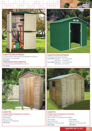 99I giardini del re 2017
CASETTA
in legno di pino impregnato in autoclave
Tetto in perline.
Anta singola.
Base cm 73x150
Ingombro cm 175x83x215h
Cod. 92298
CASETTE
in legno di pino impregnato in autoclave
Spessore perline 15 mm
Tetto in OSB 10 mm, guaina da 2,4 kg/mq
Anta singola
Base cm 143x150
Ingombro cm 163x175x216h
Cod. 92299
Anta doppia
Base cm 220x213
Ingombro cm 240x233x225h
Cod. 92300
CASETTA PER ATTREZZI
in resina antiurto, ottima resistenza agli agenti atmosferici.
Dimensioni cm 151x83x198h
Cod. 59850
PROLUNGA PER CASETTA
per aumentare la profondità da 83 a 149 cm
Cod. 31548
CASETTA PER ATTREZZI
in lamiera zincata e preverniciata.
Cod. 32878	Ingombro 	 cm 213x127x195h
	 Vano porta	 cm 96x162h
Cod. 32888	Ingombro	 cm 277x191x202h
	 Vano porta	 cm 117x162h
 