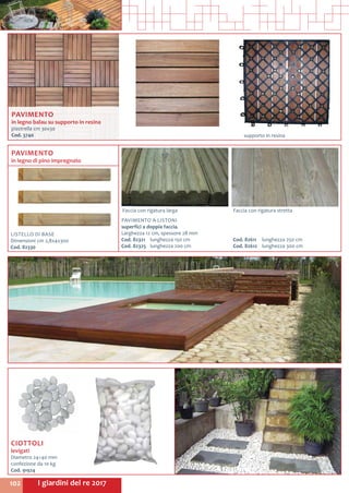 I giardini del re 2017102
supporto in resina
CIOTTOLI
levigati
Diametro 24÷40 mm
confezione da 10 kg
Cod. 91924	
Faccia con rigatura larga Faccia con rigatura stretta
LISTELLO DI BASE
Dimensioni cm 2,8x4x300
Cod. 82330	
PAVIMENTO
in legno di pino impregnato
PAVIMENTO A LISTONI
superfici a doppia faccia.
Larghezza 12 cm, spessore 28 mm
Cod. 82321	 lunghezza 150 cm
Cod. 82325	 lunghezza 200 cm
Cod. 82611	 lunghezza 250 cm
Cod. 82612	 lunghezza 300 cm
PAVIMENTO
in legno balau su supporto in resina
piastrella cm 30x30
Cod. 3740	
 