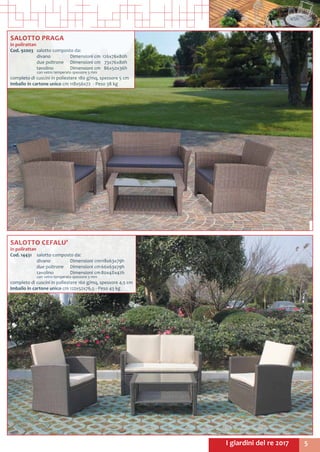5I giardini del re 2017
SALOTTO PRAGA
in polirattan
Cod. 92003	 salotto composto da:
	 divano	 Dimensioni cm	126x76x80h
	 due poltrone	 Dimensioni cm	 73x76x80h
	 tavolino 	 Dimensioni cm	 86x50x36h
	 con vetro temperato spessore 5 mm
completo di cuscini in poliestere 180 g/mq, spessore 5 cm
Imballo in cartone unico cm 118x56x72 - Peso 38 kg
SALOTTO CEFALU’
in polirattan
Cod. 14431	 salotto composto da:
	 divano	 Dimensioni cm	118x63x79h
	 due poltrone	 Dimensioni cm	66x63x79h
	 tavolino 	 Dimensioni cm	80x48x42h
	 con vetro temperato spessore 5 mm
completo di cuscini in poliestere 160 g/mq, spessore 4,5 cm
Imballo in cartone unico cm 122x52x76,5 - Peso 43 kg
 