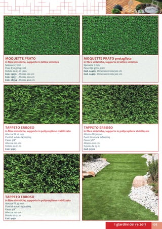 105I giardini del re 2017
MOQUETTE PRATO pretagliata
in fibre sintetiche, supporto in lattice sintetico
Spessore 7 mm
Peso 830 g/mq ±10%
Cod. 24409	 Dimensioni 100x300 cm
Cod. 24429 	 Dimensioni 200x300 cm
MOQUETTE PRATO
in fibre sintetiche, supporto in lattice sintetico
Spessore 7 mm
Peso 830 g/mq ±10%
Rotolo da 25 m circa
Cod. 23236	 Altezza 100 cm
Cod. 23237	 Altezza 200 cm
Cod. 28794 	 Altezza 400 cm
TAPPETO ERBOSO
in fibre sintetiche, supporto in polipropilene stabilizzato
Altezza fili 35 mm
Punti di sutura 15750/mq
Passo 3/8”
Altezza 200 cm
Rotolo da 25 m
Cod. 91921
TAPPETO ERBOSO
in fibre sintetiche, supporto in polipropilene stabilizzato
Altezza fili 30 mm
Punti di sutura 16800/mq
Passo 3/8”
Altezza 200 cm
Rotolo da 25 m
Cod. 91922
TAPPETO ERBOSO
in fibre sintetiche, supporto in polipropilene stabilizzato
Altezza fili 20 mm
Punti di sutura 14700/mq
Passo 3/8”
Altezza 200 cm
Rotolo da 25 m
Cod. 91923
 