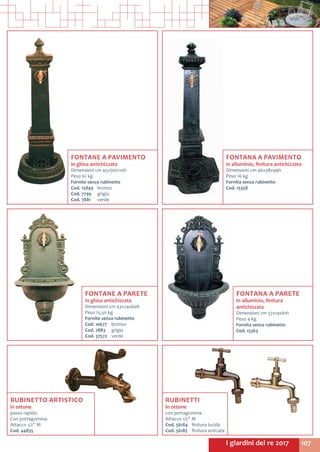 107I giardini del re 2017
RUBINETTO ARTISTICO
in ottone
passo rapido.
Con portagomma.
Attacco 1/2” M
Cod. 44835
FONTANE A PAVIMENTO
in ghisa antichizzata
Dimensioni cm 45x50x110h
Peso 61 kg
Fornite senza rubinetto
Cod. 15849	 bronzo
Cod. 7799	 grigio
Cod. 7881	 verde
FONTANE A PARETE
in ghisa antichizzata
Dimensioni cm 43x24x60h
Peso 15,50 kg
Fornite senza rubinetto
Cod. 10677	 bronzo
Cod. 7883	 grigio
Cod. 37572	 verde
RUBINETTI
in ottone
con portagomma.
Attacco 1/2” M
Cod. 56184	 finitura lucida
Cod. 56185	 finitura anticata
FONTANA A PAVIMENTO
in alluminio, finitura antichizzata
Dimensioni cm 46x38x99h
Peso 16 kg
Fornita senza rubinetto
Cod. 15358
FONTANA A PARETE
in alluminio, finitura
antichizzata
Dimensioni cm 37x19x61h
Peso 4 kg
Fornita senza rubinetto
Cod. 15363	
 