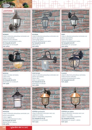 I giardini del re 2017108
IRLANDA
corpo in alluminio pressofuso verniciato con
polveri epossidiche.
Colore grigio ghisa.
Schermo di protezione in vetro.
Per lampade da 60 W
Altezza 43 cm
Cod. 41604
MARINA
corpo in acciaio verniciato.
Colore nero.
Globo in vetro.
Per lampade da 60 W
Dimensioni cm 22x26x27h
Cod. 13356
BOMBAY
corpo in alluminio pressofuso verniciato con
polveri epossidiche.
Finitura bronzo anticato.
Schermo di protezione in vetro.
Per lampade da 60 W
Dimensioni cm 16x19x38h
Cod. 42829
CLASSIC
corpo in alluminio pressofuso verniciato.
Finitura bronzo anticato.
Schermo di protezione in vetro.
Per lampade da 60 W
Cod. 39956
PORTOFINO
corpo in alluminio pressofuso verniciato con
polveri epossidiche.
Colore nero.
Globo in metacrilato.
Per lampade da 60 W
Dimensioni cm 36x35h
Cod. 22866
ANVERSA
corpo in alluminio pressofuso verniciato con
polveri epossidiche.
Colore ruggine.
Schermo di protezione in vetro.
Per lampade da 60 W
Altezza 28 cm + catena
Cod. 42841	
BABY
corpo in alluminio pressofuso verniciato con
polveri epossidiche.
Colore nero opaco.
Schermo di protezione in vetro.
Per lampade da 60 W
Dimensioni cm 15x15x35h
Cod. 42825
COPPER con braccio
corpo in alluminio verniciato nero con
copertura in rame.
Globo in metacrilato trasparente.
Per lampade da 60 W
Dimensioni cm 25x28x45h
Cod. 13392
COPPER con catena
corpo in alluminio verniciato nero con
copertura in rame.
Globo in metacrilato trasparente.
Per lampade da 60 W
Dimensioni cm 25x45h + catena
Cod. 13410
LANTERNE
 
