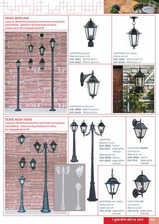 109I giardini del re 2017
SERIE BERLINO
corpo in alluminio pressofuso verniciato con polveri
epossidiche.  Schermo di protezione in vetro.
Colore nero. Per lampade da 60 W
LANTERNA per pali
Diametro palo 6 cm
Cod. 39163	 Altezza 36 cm
Cod. 40947	 Altezza 43,6 cm
LANTERNA con catena
Catena 60 cm
Cod. 39692	 Altezza 34,8 cm
Cod. 40950	 Altezza 43 cm
LANTERNA con braccio
Cod. 38896	 Altezza 34,8 cm
Cod. 40530	 Altezza 43 cm
SERIE NEW YORK
corpo in alluminio pressofuso verniciato con polveri
epossidiche.  Schermo di protezione in vetro.
Per lampade da 60 W
LAMPIONI
Altezza 110 cm
Cod. 38893	 bianco
Cod. 42817	 grigio ghisa
	anticato
Altezza 200 cm
Cod. 38894	 bianco
Cod. 42820	 grigio ghisa
	anticato
LANTERNA DOWN
con braccio
Altezza 41 cm
Cod. 38895	 bianco
Cod. 8276	 grigio ghisa
	anticato
LANTERNA con catena
Altezza 38 cm
Catena 60 cm
Cod. 42740	 grigio ghisa
	anticato
LANTERNA UP
con braccio
Altezza 41 cm
Cod. 42729	 grigio ghisa
	anticato
 