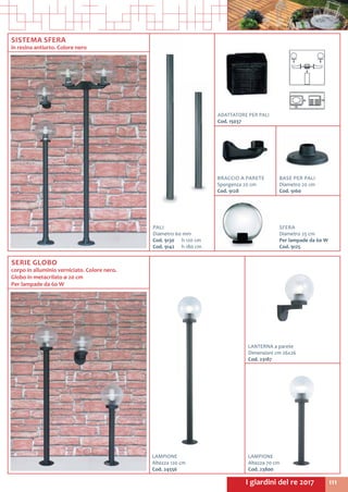 111I giardini del re 2017
SISTEMA SFERA
in resina antiurto. Colore nero
ADATTATORE PER PALI
Cod. 15037	
PALI
Diametro 60 mm
Cod. 9130	 h 120 cm
Cod. 9142	 h 180 cm
SFERA
Diametro 25 cm
Per lampade da 60 W
Cod. 9125
SERIE GLOBO
corpo in alluminio verniciato. Colore nero.
Globo in metacrilato ø 20 cm
Per lampade da 60 W
LANTERNA a parete
Dimensioni cm 26x26
Cod. 23187
LAMPIONE
Altezza 120 cm
Cod. 24556
LAMPIONE
Altezza 70 cm
Cod. 23800
BRACCIO A PARETE
Sporgenza 20 cm
Cod. 9128
BASE PER PALI
Diametro 20 cm
Cod. 9160
 