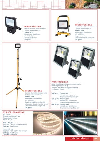 113I giardini del re 2017
STRISCE LED ADESIVE
per esterni.
Grado di protezione IP 44.
Trasformatore incluso.
Rotolo da 5 m
Mod. SMD 3528
60 LED/m - 12 V - 18 W - 240 lumen/m
Cod. 9933	 luce fredda
Mod. SMD 5050
60 LED/m - 12 V - 24 W - 780 lumen/m
Cod. 9952	 luce fredda
Cod. 84032	luce calda	
PROIETTORI LED
corpo in metallo pressofuso verniciato grigio.
Grado di protezione IP 65.
Completi di staffa di fissaggio orientabile
Luce fredda 4000K
Cod. 92277	 Potenza 15 W
	 Intensità luce 1130 lumen
	 Dimensioni mm 130x60x170h
Cod. 92278 	 Potenza 35 W
	 Intensità luce 2500 lumen
	 Dimensioni mm 190x80x250h
Cod. 92279 	 Potenza 50 W
	 Intensità luce 3700 lumen
	 Dimensioni mm 190x80x250h
PROIETTORE LED
corpo in alluminio verniciato nero.
Grado di protezione IP 54.
Potenza 20 W
Intensità luce 1600 lumen
LED SMD 2835
Sensore ad infrarossi
Cod. 92884
PROIETTORE LED
corpo in alluminio verniciato nero.
Grado di protezione IP 65.
Potenza 20 W
Intensità luce 1600 lumen
LED SMD 2835
Supporto tubolare
Cavo con spina schuko 150 cm
Cod. 92882
PROIETTORE LED
corpo in alluminio verniciato nero.
Grado di protezione IP 65.
Potenza 20 W
Intensità luce 1600 lumen
LED SMD 2835
Supporto treppiedi pieghevole,
telescopico altezza massima 171 cm
Cavo con spina schuko 300 cm
Cod. 92883
 