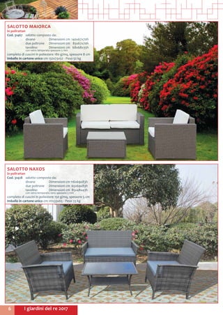 I giardini del re 20176
SALOTTO MAIORCA
in polirattan
Cod. 31467	 salotto composto da:
	 divano	 Dimensioni cm	 140x67x70h
	 due poltrone	 Dimensioni cm	 83x67x70h
	 tavolino 	 Dimensioni cm	 68x68x35h
	 con vetro temperato spessore 5 mm
completo di cuscini in poliestere 180 g/mq, spessore 8 cm
Imballo in cartone unico cm 132x73x52 - Peso 52 kg
SALOTTO NAXOS
in polirattan
Cod. 31428	 salotto composto da:
	 divano	 Dimensioni cm	116x69x83h
	 due poltrone	 Dimensioni cm	 65x69x83h
	 tavolino 	 Dimensioni cm	 85x48x43h
	 con vetro temperato nero spessore 5 mm
completo di cuscini in poliestere 150 g/mq, spessore 5 cm
Imballo in cartone unico cm 111x33x65 - Peso 33 kg
 