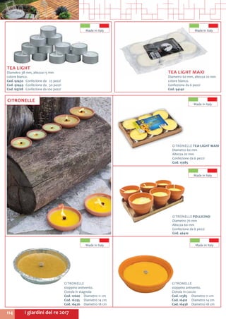 I giardini del re 2017114
CITRONELLE TEA-LIGHT MAXI
Diametro 60 mm
Altezza 20 mm
Confezione da 6 pezzi
Cod. 15985
CITRONELLE POLLICINO
Diametro 70 mm
Altezza 60 mm
Confezione da 6 pezzi
Cod. 46410
Made in Italy
Made in Italy
CITRONELLE
stoppino antivento.
Ciotola in stagnola
Cod. 12600	 Diametro 11 cm
Cod. 16295	 Diametro 14 cm
Cod. 16426	 Diametro 18 cm
CITRONELLE
stoppino antivento.
Ciotola in coccio
Cod. 12585	 Diametro 11 cm
Cod. 16410	 Diametro 14 cm
Cod. 16438	 Diametro 18 cm
TEA LIGHT
Diametro 38 mm, altezza 15 mm
colore bianco.
Cod. 92450	 Confezione da 25 pezzi
Cod. 92449	 Confezione da 50 pezzi
Cod. 69708	 Confezione da 100 pezzi
Made in Italy
TEA LIGHT MAXI
Diametro 60 mm, altezza 20 mm
colore bianco.
Confezione da 6 pezzi
Cod. 94140	
Made in Italy
CITRONELLE
Made in Italy Made in Italy
 