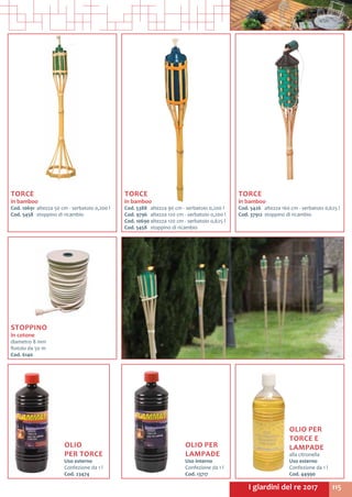 115I giardini del re 2017
TORCE
in bamboo
Cod. 5426	 altezza 160 cm - serbatoio 0,625 l
Cod. 37912	 stoppino di ricambio
TORCE
in bamboo
Cod. 5388	 altezza 90 cm - serbatoio 0,200 l
Cod. 9796	 altezza 120 cm - serbatoio 0,200 l
Cod. 10690	altezza 120 cm - serbatoio 0,625 l
Cod. 5458	 stoppino di ricambio
TORCE
in bamboo
Cod. 10691	 altezza 50 cm - serbatoio 0,200 l
Cod. 5458	 stoppino di ricambio
OLIO
PER TORCE
Uso esterno
Confezione da 1 l
Cod. 23474	
STOPPINO
in cotone
diametro 8 mm
Rotolo da 50 m
Cod. 6140	
OLIO PER
TORCE E
LAMPADE
alla citronella
Uso esterno
Confezione da 1 l
Cod. 44990	
OLIO PER
LAMPADE
Uso interno
Confezione da 1 l
Cod. 13717
 